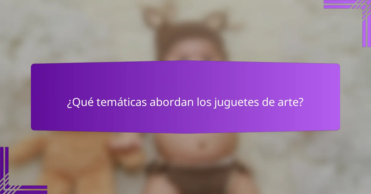 ¿Qué temáticas abordan los juguetes de arte?